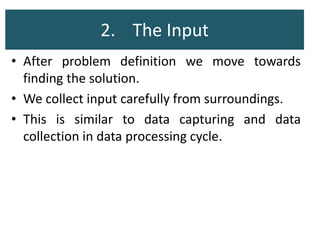 2. The Input
• After problem definition we move towards
finding the solution.
• We collect input carefully from surroundings.
• This is similar to data capturing and data
collection in data processing cycle.
 