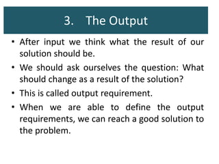 3. The Output
• After input we think what the result of our
solution should be.
• We should ask ourselves the question: What
should change as a result of the solution?
• This is called output requirement.
• When we are able to define the output
requirements, we can reach a good solution to
the problem.
 