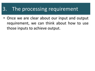 3. The processing requirement
• Once we are clear about our input and output
requirement, we can think about how to use
those inputs to achieve output.
 