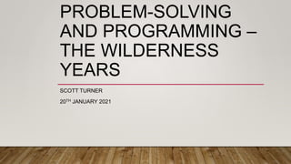 PROBLEM-SOLVING
AND PROGRAMMING –
THE WILDERNESS
YEARS
SCOTT TURNER
20TH JANUARY 2021
 