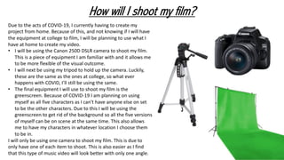 How will I shoot my film?
Due to the acts of COVID-19, I currently having to create my
project from home. Because of this, and not knowing if I will have
the equipment at college to film, I will be planning to use what I
have at home to create my video.
• I will be using the Canon 250D DSLR camera to shoot my film.
This is a piece of equipment I am familiar with and it allows me
to be more flexible of the visual outcome.
• I will next be using my tripod to hold up the camera. Luckily,
these are the same as the ones at college, so what ever
happens with COVID, I’ll still be using the same.
• The final equipment I will use to shoot my film is the
greenscreen. Because of COVID-19 I am planning on using
myself as all five characters as I can't have anyone else on set
to be the other characters. Due to this I will be using the
greenscreen to get rid of the background so all the five versions
of myself can be on scene at the same time. This also allows
me to have my characters in whatever location I choose them
to be in.
I will only be using one camera to shoot my film. This is due to
only have one of each item to shoot. This is also easier as I find
that this type of music video will look better with only one angle.
 
