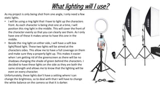 What lighting will I use?
As my project is only being shot from one angle, I only need a few
static lights.
• I will be using a ring light that I have to light up the characters
front. As each character is being shot one at a time, I will
position this ring light in the middle. This will cover the front of
the character evenly so that you can clearly see them. As I only
have one of these it makes sense to have this one in the
middle.
• Beside the ring light on either side, I will have a soft box
light/flood light. These two lights will be aimed at the
characters sides. This allow me to have a full coverage on them
and make sure they a properly light up. This makes it easier
when I am getting rid of the greenscreen as there will be no
shadows changing the shade of green behind the characters. I
decided to have these lights on the side as they are both the
same strength and allows me to know that the lighting will be
even on every character.
Unfortunately, these lights don’t have a setting where I can
change the brightness, so to deal with that I will have to change
the white balance on the camera so that it is darker.
 