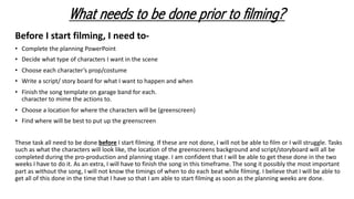 Before I start filming, I need to-
• Complete the planning PowerPoint
• Decide what type of characters I want in the scene
• Choose each character’s prop/costume
• Write a script/ story board for what I want to happen and when
• Finish the song template on garage band for each.
character to mime the actions to.
• Choose a location for where the characters will be (greenscreen)
• Find where will be best to put up the greenscreen
These task all need to be done before I start filming. If these are not done, I will not be able to film or I will struggle. Tasks
such as what the characters will look like, the location of the greenscreens background and script/storyboard will all be
completed during the pro-production and planning stage. I am confident that I will be able to get these done in the two
weeks I have to do it. As an extra, I will have to finish the song in this timeframe. The song it possibly the most important
part as without the song, I will not know the timings of when to do each beat while filming. I believe that I will be able to
get all of this done in the time that I have so that I am able to start filming as soon as the planning weeks are done.
What needs to be done prior to filming?
 