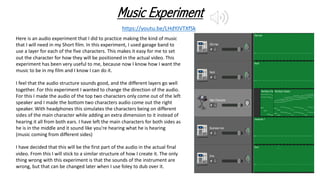 Music Experiment
https://youtu.be/LHdYJVTXfSk
Here is an audio experiment that I did to practice making the kind of music
that I will need in my Short film. In this experiment, I used garage band to
use a layer for each of the five characters. This makes it easy for me to set
out the character for how they will be positioned in the actual video. This
experiment has been very useful to me, because now I know how I want the
music to be in my film and I know I can do it.
I feel that the audio structure sounds good, and the different layers go well
together. For this experiment I wanted to change the direction of the audio.
For this I made the audio of the top two characters only come out of the left
speaker and I made the bottom two characters audio come out the right
speaker. With headphones this simulates the characters being on different
sides of the main character while adding an extra dimension to it instead of
hearing it all from both ears. I have left the main characters for both sides as
he is in the middle and it sound like you're hearing what he is hearing
(music coming from different sides)
I have decided that this will be the first part of the audio in the actual final
video. From this I will stick to a similar structure of how I create it. The only
thing wrong with this experiment is that the sounds of the instrument are
wrong, but that can be changed later when I use foley to dub over it.
 