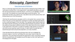 Rotoscoping Experiment
https://youtu.be/-E72LG5oylw
Here is a rotoscope experiment that I did to practice making the kind of effect that
I will need in my Short film. In this experiment, I used adobe aftereffects and used
the roto brush technique to mask the phone, I use this as I can highlight a specific
area to edit. This allowed me to easily add a glow around the phone. This
experiment has been very useful to me, I was able to test out the process that I will
be planning to use in the final product.
I feel that the overall process was good, and it is a lot quicker than a process I have
done in the past. For this experiment I wanted to to isolate and object (the phone)
as this is what will happen in the real video. This is going to allow myself to pick out
the objects that the characters use and add a glow during the second part. This lets
the audience know about a different section in the video where the music changes.
In the experiment I have left in a couple of mistakes/ rough patches to remind my
self of the correct way that I want it to look. If I didn’t want it to look like this, I
would have gone back and precisely adjusted it, so it was smoother. .
I have decided that this will be the technique that I will use to highlight the
characters objects. From this I will follow the same steps I took to make this
experiment. The only thing wrong with this experiment is that I must keep checking
that the masked frames are wrapped around the object so that I don’t get any of
the background in the glow
 