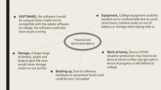 ■ SOFTWARE, the software I would
be using at home might not be
compatible with the adobe software
at college, the software could also
have issues running
■ Equipment, College equipment could be
booked out or unobtainable due to covid
restrictions, Camera could run out of
battery or storage when taking stills or
■ Backing up, Due to software,
hardware or equipment faults work
could be lost / corrupted
■ Work at home, Due to COVID
situation production may have to be
done at home so files may get split in
terms of progress or left behind at
college
Practical and
technical problems
■ Storage, A large range
of photos, assets and
large project file sizes
would mean storage
could run out quickly
 