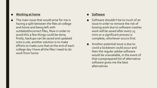 ■ Working at home
■ The main issue that would arise for me is
having a split between the files at college
and home and being left with
outdated/incorrect files, Now in order to
avoid this a few things could be done,
firstly; backups can be saved and updated
onto a usb, another solution is to make
efforts to make sure that at the end of each
college day I have all the files I need to do
work from home
■ Software
■ Software shouldn’t be to much of an
issue In order to remove the risk of
loosing work due to software crashes
work will be saved after every 15
mins or a significant process is
complete, whichever occurs first.
■ Another potential issue is due to
covid a lockdown could occur and
then the regular adobe software
would be unavailable, in the event of
that a preprepared list of alternative
software gives me the best
alternatives
 