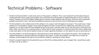 Technical Problems - Software
• Another technical problem I could come across in this project is software. This is very important to think about because
could potentially cause a large scale problem, this could lead me to do possibly no longer being able to carry on with my
project, however any of the problems talked about in previous slides whether they are big or small can cause a potential
problems and lead to more. I will look into different solutions to how to fix this issue if anything was to happen.
• The first problem is the unlikely event of the software I am using to crash throughout my project. This could cause a major
problem as it could delete changes I have made throughout the day. To stop this from happening I will make sure to save
regularly so I am able to get the most updated version of my work, I will also make sure to save my work in more then one
place, either one drive or on a memory stick as I will be able to move computers or continue work from home. Adobe have
a auto save option so this will be helpful to have as it saves regularly and keeps it on the system for you to come back to it.
• The next problem I can be faced against is the performance of the Software’s I am using for my project. This includes the
software being slow or being irresponsive throughout the project. To solve this problem I will make sure to restart all
software used throughout the day to ensure that the software is working to its best ability.
• Overall I am glad I looked into this potential issue as I feel if this unlikely problem was to happen then I would have a plan
on what I can do to solve it.
 