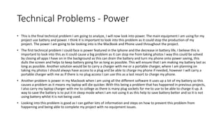 Technical Problems - Power
• This is the final technical problem I am going to analyze, I will now look into power. The main equipment I am using for my
project use battery and power. I think it is important to look into this problem as it could stop the production of my
project. The power I am going to be looking into is the MacBook and Phone used throughout the project.
• The first technical problem I could face is power featured in the Iphone and the decrease in battery life, I believe this is
important to look into this as it could cause a big problem as it can stop me from taking photos I way this could be solved
by closing all apps I have on in the background as this can drain the battery and turn my phone onto power saving, this
dulls the screen and helps to keep battery going for as long as possible. This will ensure that I am making my battery last as
long as possible. Another solution would be to carry a charger with me or a portable charger, where I am planning on
taking my photos I should always have access to a plug and be able to charge my phone if needed, however I will carry a
portable charger with me as if there is no plug access I can use this as a last resort to charge my phone.
• Another problem is power in my Macbook when i am using all the different software it uses up a lot of my battery so this
causes a problem as it means my laptop will die quicker. With this being a problem that has happened in previous projects,
I also carry my laptop charger with me to college as there is many plug sockets for me to use to be able to charge it up. A
way to save the battery is to put it in sleep mode when I am not using it as this help to save battery better and so it is not
using battery whilst it is not being used.
• Looking into this problem is good as I can gather lots of information and steps on how to prevent this problem from
happening and being able to complete my project with no equipment issues.
 