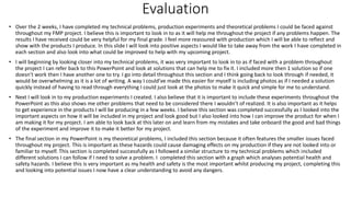 Evaluation
• Over the 2 weeks, I have completed my technical problems, production experiments and theoretical problems I could be faced against
throughout my FMP project. I believe this is important to look in to as it will help me throughout the project if any problems happen. The
results I have received could be very helpful for my final grade. I feel more reassured with production which I will be able to reflect and
show with the products I produce. In this slide I will look into positive aspects I would like to take away from the work I have completed in
each section and also look into what could be improved to help with my upcoming project.
• I will beginning by looking closer into my technical problems, it was very important to look in to as if faced with a problem throughout
the project I can refer back to this PowerPoint and look at solutions that can help me to fix it. I included more then 1 solution so if one
doesn’t work then I have another one to try. I go into detail throughout this section and I think going back to look through if needed, it
would be overwhelming as it is a lot of writing. A way I could’ve made this easier for myself is including photos as if I needed a solution
quickly instead of having to read through everything I could just look at the photos to make it quick and simple for me to understand.
• Next I will look in to my production experiments I created. I also believe that it is important to include these experiments throughout the
PowerPoint as this also shows me other problems that need to be considered there I wouldn’t of realized. It is also important as it helps
to get experience in the products I will be producing in a few weeks. I believe this section was completed successfully as I looked into the
important aspects on how it will be included in my project and look good but I also looked into how I can improve the product for when I
am making it for my project. I am able to look back at this later on and learn from my mistakes and take onboard the good and bad things
of the experiment and improve it to make it better for my project.
• The final section in my PowerPoint is my theoretical problems, I included this section because it often features the smaller issues faced
throughout my project. This is important as these hazards could cause damaging effects on my production if they are not looked into or
familiar to myself. This section is completed successfully as I followed a similar structure to my technical problems which included
different solutions I can follow if I need to solve a problem. I completed this section with a graph which analyses potential health and
safety hazards. I believe this is very important as my health and safety is the most important whilst producing my project, completing this
and looking into potential issues I now have a clear understanding to avoid any dangers.
 