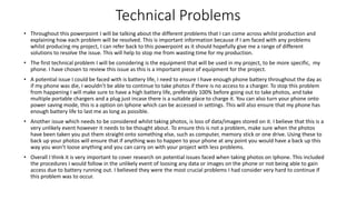 Technical Problems
• Throughout this powerpoint I will be talking about the different problems that I can come across whilst production and
explaining how each problem will be resolved. This is important information because if I am faced with any problems
whilst producing my project, I can refer back to this powerpoint as it should hopefully give me a range of different
solutions to resolve the issue. This will help to stop me from wasting time for my production.
• The first technical problem I will be considering is the equipment that will be used in my project, to be more specific, my
phone. I have chosen to review this issue as this is a important piece of equipment for the project.
• A potential issue I could be faced with is battery life, I need to ensure I have enough phone battery throughout the day as
if my phone was die, I wouldn’t be able to continue to take photos if there is no access to a charger. To stop this problem
from happening I will make sure to have a high battery life, preferably 100% before going out to take photos, and take
multiple portable chargers and a plug just incase there is a suitable place to charge it. You can also turn your phone onto
power saving mode, this is a option on Iphone which can be accessed in settings. This will also ensure that my phone has
enough battery life to last me as long as possible.
• Another issue which needs to be considered whilst taking photos, is loss of data/images stored on it. I believe that this is a
very unlikely event however it needs to be thought about. To ensure this is not a problem, make sure when the photos
have been taken you put them straight onto something else, such as computer, memory stick or one drive. Using these to
back up your photos will ensure that if anything was to happen to your phone at any point you would have a back up this
way you won’t loose anything and you can carry on with your project with less problems.
• Overall I think it is very important to cover research on potential issues faced when taking photos on Iphone. This included
the procedures I would follow in the unlikely event of loosing any data or images on the phone or not being able to gain
access due to battery running out. I believed they were the most crucial problems I had consider very hard to continue if
this problem was to occur.
 