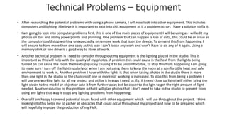 Technical Problems – Equipment
• After researching the potential problems with using a phone camera, I will now look into other equipment. This includes
computers and lighting. I believe it is important to look into this equipment as if a problem occurs I have a solution to fix it.
• I am going to look into computer problems first, this is one of the main pieces of equipment I will be using as I will edit my
photos on this and all my powerpoints and planning. One problem that can happen is loss of data, this could be an issue as
the computer could stop working unexpectedly, or remove work that is on the device. To prevent this from happening I
will ensure to have more then one copy as this way I can’t loose any work and won’t have to do any of it again. Using a
memory stick or one drive is a good way to store all work.
• Another technical problem is I need to consider throughout my equipment is the lighting placed in the studio. This is
important as this will help with the quality of my photos. A problem this could cause is the heat from the lights being
turned on can cause the room the heat up quickly causing it to be uncomfortable, to stop this from happening I am going
to make sure I turn off the light regularly or when I am not using them to keep the room at a comfortable heat and safe
environment to work in. Another problem I have with the lights is that when taking photos in the studio there is more
then one light in the studio so the chances of one or more not working is increased. To stop this from being a problem I
will use one working light for all my project and utilize it in ways I need to. Eg. If I need close up light I will either bring the
light closer to the model or object or take it from further away but be closer to the light to get the right amount of light
needed. Another solution to this problem is that I will plan photos that I don’t need to take in the studio to prevent from
using any lights that way it stops any lighting problems from happening.
• Overall I am happy I covered potential issues faced with other equipment which I will use throughout the project. I think
looking into this helps me to gather all obstacles that could occur throughout my project and how to be prepared which
will hopefully improve the production of my FMP.
 