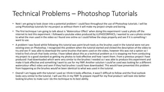 Technical Problems – Photoshop Tutorials
• Next I am going to look closer into a potential problem I could face throughout the use of Photoshop tutorials. I will be
using Photoshop tutorials for my project as without them it will make my project simple and boring.
• The first technique I am going to talk about is ’Watercolour Effect’ when doing this experiment I used a photo off the
internet to test this experiment. I followed a youtube video produced by iLLPHOCORPHICS, I wanted to use a photo similar
to what the man used in the video so I found one online so I could follow the steps properly and see if it is something I
want to use.
• A problem I was faced whilst following this tutorial was paint brush tools as the brushes used in the tutorial were not pre-
existing ones on Photoshop. I recognized this problem when the tutorial started and clicked the description of the video to
try and see if I was able to download the same brushes that were used on the video, however this was not a option so I
tried to find a brush that looks similar, I have talked about this as a technical problem as it is stopping me from conducting
my project to a good standard as getting my photos to look effective and how I want them. From a previous project I have
produced I had downloaded which were very similar to the brushes I needed so I was able to produce this experiment and
make it look effective and something I want to use for my FMP. Another solution I could’ve used was looking for a different
watercolour effect video and seen if they had brushes I could have downloaded. This would have prevented this problem
from happening as the brushes would’ve been identical to what was used in the tutorial.
• Overall I am happy with the tutorial I used as I think it looks effective, it wasn’t difficult to follow and the final outlook
looks very similar to the tutorial. I will use this in my FMP. To prepare myself for my final product I will look into better
looking brushes to make sure I do this technique to its best ability.
 