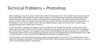 Technical Problems – Photoshop
• After completing a tutorial to produce a Watercolour effect in the previous slide. I will now take a closer look at a tutorial
called ‘Glitch Effect’ produced by the channel ‘Spoon Graphics’ I had a different idea I wanted to do but the glitch effect
would work for the idea I wanted to make. I have used from the internet again. The reason I have used this tutorial is
because it will fit in with all my photos and fit with the theme overall. This tutorial has the potential to be featured in my
final product. It is a 6 minute video so it isn’t intense to follow and doesn’t take a lot of time to do. It is very visually
pleasing and looks more complex then it actually is.
• A technical problem I faced was the image I used as a example for how I wanted it to look like, I couldn’t find a similar
photo, and it also used 2 photos in black and white. Whereas mine was just from the internet and I couldn’t managed to
get 2 similar photos. However I still managed to make it work and look effective. To solve this problem for my FMP I will
need to take 2 photos with the same lighting and angle but I will have one facing forward and one facing either left or right
as I want the photo to look unusual and have different facial features facing different ways.
• I am very happy I have researched the technical problems faced throughout the tutorial as I can now look back into this
when I am creating my final project. This will help me to see what I need to do when taking photos and how I can make my
product look appealing and have a good layout.
 