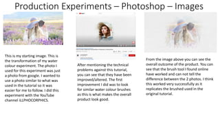 Production Experiments – Photoshop – Images
This is my starting image. This is
the transformation of my water
colour experiment. The photo I
used for this experiment was just
a photo from google. I wanted to
use a photo similar to what was
used in the tutorial so it was
easier for me to follow. I did this
experiment with the YouTube
channel iLLPHOCORPHICS.
After mentioning the technical
problems against this tutorial,
you can see that they have been
improved/altered. The first
improvement I did was to look
for similar water colour brushes
as this is what makes the overall
product look good.
From the image above you can see the
overall outcome of the product. You can
see that the brush tool I found online
have worked and can not tell the
difference between the 2 photos. I think
this worked very successfully as it
replicates the brushed used in the
original tutorial.
 