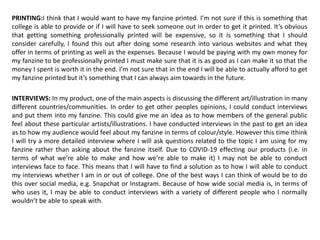 PRINTING:I think that I would want to have my fanzine printed. I’m not sure if this is something that
college is able to provide or if I will have to seek someone out in order to get it printed. It’s obvious
that getting something professionally printed will be expensive, so it is something that I should
consider carefully, I found this out after doing some research into various websites and what they
offer in terms of printing as well as the expenses. Because I would be paying with my own money for
my fanzine to be professionally printed I must make sure that it is as good as I can make it so that the
money I spent is worth it in the end. I’m not sure that in the end I will be able to actually afford to get
my fanzine printed but it’s something that I can always aim towards in the future.
INTERVIEWS: In my product, one of the main aspects is discussing the different art/illustration in many
different countries/communities. In order to get other peoples opinions, I could conduct interviews
and put them into my fanzine. This could give me an idea as to how members of the general public
feel about these particular artists/illustrations. I have conducted interviews in the past to get an idea
as to how my audience would feel about my fanzine in terms of colour/style. However this time Ithink
I will try a more detailed interview where I will ask questions related to the topic I am using for my
fanzine rather than asking about the fanzine itself. Due to COVID-19 effecting our products (i.e. in
terms of what we’re able to make and how we’re able to make it) I may not be able to conduct
interviews face to face. This means that I will have to find a solution as to how I will able to conduct
my interviews whether I am in or out of college. One of the best ways I can think of would be to do
this over social media, e.g. Snapchat or Instagram. Because of how wide social media is, in terms of
who uses it, I may be able to conduct interviews with a variety of different people who I normally
wouldn’t be able to speak with.
 