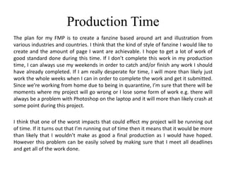 Production Time
The plan for my FMP is to create a fanzine based around art and illustration from
various industries and countries. I think that the kind of style of fanzine I would like to
create and the amount of page I want are achievable. I hope to get a lot of work of
good standard done during this time. If I don’t complete this work in my production
time, I can always use my weekends in order to catch and/or finish any work I should
have already completed. If I am really desperate for time, I will more than likely just
work the whole weeks when I can in order to complete the work and get it submitted.
Since we’re working from home due to being in quarantine, I’m sure that there will be
moments where my project will go wrong or I lose some form of work e.g. there will
always be a problem with Photoshop on the laptop and it will more than likely crash at
some point during this project.
I think that one of the worst impacts that could effect my project will be running out
of time. If it turns out that I’m running out of time then it means that it would be more
than likely that I wouldn’t make as good a final production as I would have hoped.
However this problem can be easily solved by making sure that I meet all deadlines
and get all of the work done.
 