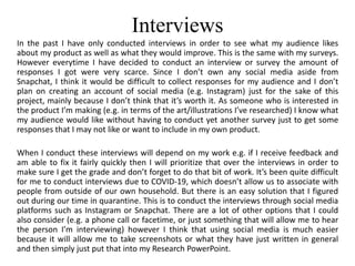 Interviews
In the past I have only conducted interviews in order to see what my audience likes
about my product as well as what they would improve. This is the same with my surveys.
However everytime I have decided to conduct an interview or survey the amount of
responses I got were very scarce. Since I don’t own any social media aside from
Snapchat, I think it would be difficult to collect responses for my audience and I don’t
plan on creating an account of social media (e.g. Instagram) just for the sake of this
project, mainly because I don’t think that it’s worth it. As someone who is interested in
the product I’m making (e.g. in terms of the art/illustrations I’ve researched) I know what
my audience would like without having to conduct yet another survey just to get some
responses that I may not like or want to include in my own product.
When I conduct these interviews will depend on my work e.g. if I receive feedback and
am able to fix it fairly quickly then I will prioritize that over the interviews in order to
make sure I get the grade and don’t forget to do that bit of work. It’s been quite difficult
for me to conduct interviews due to COVID-19, which doesn’t allow us to associate with
people from outside of our own household. But there is an easy solution that I figured
out during our time in quarantine. This is to conduct the interviews through social media
platforms such as Instagram or Snapchat. There are a lot of other options that I could
also consider (e.g. a phone call or facetime, or just something that will allow me to hear
the person I’m interviewing) however I think that using social media is much easier
because it will allow me to take screenshots or what they have just written in general
and then simply just put that into my Research PowerPoint.
 