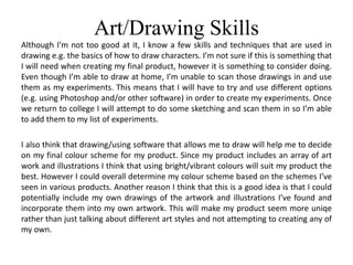 Art/Drawing Skills
Although I’m not too good at it, I know a few skills and techniques that are used in
drawing e.g. the basics of how to draw characters. I’m not sure if this is something that
I will need when creating my final product, however it is something to consider doing.
Even though I’m able to draw at home, I’m unable to scan those drawings in and use
them as my experiments. This means that I will have to try and use different options
(e.g. using Photoshop and/or other software) in order to create my experiments. Once
we return to college I will attempt to do some sketching and scan them in so I’m able
to add them to my list of experiments.
I also think that drawing/using software that allows me to draw will help me to decide
on my final colour scheme for my product. Since my product includes an array of art
work and illustrations I think that using bright/vibrant colours will suit my product the
best. However I could overall determine my colour scheme based on the schemes I’ve
seen in various products. Another reason I think that this is a good idea is that I could
potentially include my own drawings of the artwork and illustrations I’ve found and
incorporate them into my own artwork. This will make my product seem more uniqe
rather than just talking about different art styles and not attempting to creating any of
my own.
 