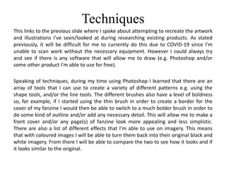 Techniques
This links to the previous slide where I spoke about attempting to recreate the artwork
and illustrations I’ve seen/looked at during researching existing products. As stated
previously, it will be difficult for me to currently do this due to COVID-19 since I’m
unable to scan work without the necessary equipment. However I could always try
and see if there is any software that will allow me to draw (e.g. Photoshop and/or
some other product I’m able to use for free).
Speaking of techniques, during my time using Photoshop I learned that there are an
array of tools that I can use to create a variety of different patterns e.g. using the
shape tools, and/or the line tools. The different brushes also have a level of boldness
so, for example, if I started using the thin brush in order to create a border for the
cover of my fanzine I would then be able to switch to a much bolder brush in order to
do some kind of outline and/or add any necessary detail. This will allow me to make a
front cover and/or any page(s) of fanzine look more appealing and less simplistic.
There are also a list of different effects that I’m able to use on imagery. This means
that with coloured images I will be able to turn them back into their original black and
white imagery. From there I will be able to compare the two to see how it looks and if
it looks similar to the original.
 