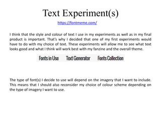 Text Experiment(s)
https://fontmeme.com/
I think that the style and colour of text I use in my experiments as well as in my final
product is important. That’s why I decided that one of my first experiments would
have to do with my choice of text. These experiments will allow me to see what text
looks good and what I think will work best with my fanzine and the overall theme.
The type of font(s) I decide to use will depend on the imagery that I want to include.
This means that I should also reconsider my choice of colour scheme depending on
the type of imagery I want to use.
 