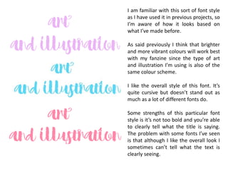 I am familiar with this sort of font style
as I have used it in previous projects, so
I’m aware of how it looks based on
what I’ve made before.
As said previously I think that brighter
and more vibrant colours will work best
with my fanzine since the type of art
and illustration I’m using is also of the
same colour scheme.
I like the overall style of this font. It’s
quite cursive but doesn’t stand out as
much as a lot of different fonts do.
Some strengths of this particular font
style is it’s not too bold and you’re able
to clearly tell what the title is saying.
The problem with some fonts I’ve seen
is that although I like the overall look I
sometimes can’t tell what the text is
clearly seeing.
 