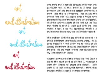 One thing that I noticed straight away with this
particular text is that there is a large gap
between ‘art’ and then the bottom two words. I
think that this is something that makes the
overall font look less appeal since I would have
preferred if it all of the text were close together.
I like the cursive aspects of the font but the fact
that there is such a large gap with the text
makes it look a lot less appealing, which is a
shame since I liked how the text initially looked.
The problem with the gap could be avoided if I
chose a different title that is all one word. This is
good because it will allow me to think of an
variety of different titles and then later on chose
the one I like the most (or one that fits well with
my fanzine/chosen topic).
Another downside of this font is the style (as in I
dislike the heart used to dot the I). Although I
want my fanzine to bright and vibrant I also
want it to look somewhat formal, I think that
this font makes it look a lot more informal.
 