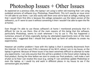 Photoshop Issues + Other Issues
As explained on a previous slide, the laptop I am using is rather old meaning that I am using
outdated versions of software (e.g. Photoshop, PowerPoint). This isn’t exactly an issue since
I’m still able to use them. I can also easily edit them once we’re back at college, making sure
that I covert them first (this is because the college computers use the latest version of the
software's, so if I were to save it without converting it then I wouldn’t be able to open the file
at home).
Even though I’m able to use theses software’s at home I mentioned previously that it’s
difficult for me to use them. One of the main reasons of this being that the software,
particularly Photoshop, seems to crash whenever I try to use it. This has happened a
numerous amount of times especially during my attempted experiments (one of the main
reasons why I suggested that I should find some back up form of software to create my
experiments).
However yet another problem I have with this laptop is that it constantly disconnects from
the Internet. I’m not too sure if this is because of my Wi-Fi, where I am in my house, or the
laptop in general. Because of these issues it has been extremely difficult to attempt to make
any experiments. I can only assume that this will be a problem in the future when making my
final product. During the time before we start to create our final products, I will make a sort
of plan as to how I can resolve this issue (e.g. seeing if I can somehow update Photoshop or
even the laptop. or I could try and work in different places in my house to see if the
connection gets any better.
 