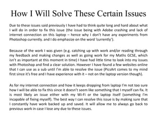 How I Will Solve These Certain Issues
Due to these issues said previously I have had to think quite long and hard about what
I will do in order to fix this issue (the issue being with Adobe crashing and lack of
internet connection on this laptop – hence why I don’t have any experiments from
Photoshop currently. and I do emphasize on the word ‘currently’).
Because of the work I was given (e.g. catching up with work and/or reading through
my feedback and making changes as well as going work for my Maths GCSE, which
isn’t as important at this moment in time) I have had little time to look into my issues
with Photoshop and find a clear solution. However I have found a few websites online
that I can use as a sub until I’m able to resolve the issue (PicsArt comes to my mind
first since it’s free and I have experience with it – not on the laptop version though).
As for my internet connection and how it keeps dropping from laptop I’m not too sure
how I will be able to fix this since it doesn’t seem like something that I myself can fix. It
is most likely an issue either with my Wi-Fi or the laptop itself (something I’m
incapable of fixing myself). The best way I can resolve this issue is by making sure that
I constantly have work backed up and saved. It will allow me to always go back to
previous work in case I lose any due to these issues.
 