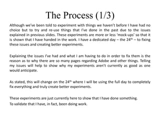 The Process (1/3)
Although we’ve been told to experiment with things we haven’t before I have had no
choice but to try and re-use things that I’ve done in the past due to the issues
explained in previous slides. These experiments are more or less ‘mock-ups’ so that it
is shown that I have handed in the work. I have a dedicated day – the 24th – to fixing
these issues and creating better experiments.
Explaining the issues I’ve had and what I am having to do in order to fix them is the
reason as to why there are so many pages regarding Adobe and other things. Telling
my issues will help to show why my experiments aren’t currently as good as one
would anticipate.
As stated, this will change on the 24th where I will be using the full day to completely
fix everything and truly create better experiments.
These experiments are just currently here to show that I have done something.
To validate that I have, in fact, been doing work.
 