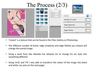 The Process (2/3)
• ‘Cutout’ is a texture that can be found in the Filter Gallery on Photoshop.
• The different number of levels, edge simplicity and edge fidelity you choose will
change the overall image.
• Using a work from Aka Akasaka has allowed me to change his art style into
something different.
• Using ‘cmd’ and ‘F4’ I was able to transform the colour of the image into black
and white. (as seen on the next page)
 