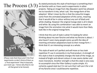 The Process (3/3)
As stated previously this style of technique is something that I
am familiar with as I have used in experiments in other
projects. Taking an image from Aka Akasaka’s work has allowed
me to transform it into, what I call, ‘the manga form of the
adaption’. What I mean by this is that the colourful images
come from the animated adaptation of this series, meaning
that it would all be in colour without any sort of black and
white shading. However the original manga style is all in black
and white. By using this combination I was able to revert an
image from the animation into what it would more than likely
look like in the original manga form.
I think that this sort of style is what I’m looking for when
thinking about my own fanzine and what my fanzine is about. I
also haven’t seen many people come up with the idea of
reverting animation adaptations back to their manga form. I
think that it’s an interesting concept as a whole.
This style of work isn’t perfect and will more or less look
repetitive if I use it constantly in my final product. A strength of
this style is that it completely changes the look of the image, so
instead of bright and vibrant colours it now seems darker and
more monotone. Another strength is that this style is very easy
to accomplish since the Filter Gallery is quite simple. It’s
certainly a good style but I’m not sure that I will use it for a lot
of my fanzine since I could become repetitive.
(Please note that these aren’t the final
experiments so don’t think of them as
a ‘final experiment’ they’re basically
just mock-ups – hence why they’re not
all that great to be honest).
 