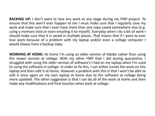 BACKING UP: I don’t want to lose any work at any stage during my FMP project. To
ensure that this won’t ever happen to me I must make sure that I regularly save my
work and make sure that I even have more than one copy saved somewhere else (e.g.
using a memory stick or even emailing it to myself). Everyday when I do a bit of work I
should make sure that it is saved in multiple places. That means that if I were to ever
lose work because of a problem with my laptop and/or even a college computer I
would always have a backup copy.
WORKING AT HOME: At home I’m using an older version of Adobe rather than using
the newer version at college. With my other FMP that I did during quarantine, I
struggled with using the older version of software's I had on my laptop when I’m used
to using the software in college. In order to fix this, I can either create the work on this
laptop and then edit it at home. However a problem with this is that I won’t be able to
edit it once again on my own laptop at home due to the software at college being
more updated. The other suggestion is that I can do all of the work at home and then
make any modifications and final touches when back at college.
 