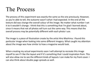 The Process
The process of this experiment was exactly the same as the one previously. However,
as you’re able to tell, the outcome wasn’t what I had expected. In the end all the
texture did was change the overall colour of the image. No matter what number I set
it to it wouldn’t change. I think that this is something that I’m glad I learned about,
since it means that not all photos will turn out the same way. This means that the
overall process may be potentially different with each photo I use.
The image is a piece of illustration create by the artist Hiro Mashima. I found this
particular image when looking into some different imagery. What caught my attention
about the image was how similar to how a magazine would look.
When creating my actual experiments soon I will attempt to recreate this image
myself to see if I like the layout and if it’s something that I could inspiration from. This
will also allow me to see the different kinds of layouts I can make for my front cover. I
can also think about double page spreads as well.
 