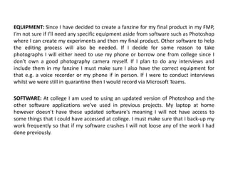 EQUIPMENT: Since I have decided to create a fanzine for my final product in my FMP,
I’m not sure if I’ll need any specific equipment aside from software such as Photoshop
where I can create my experiments and then my final product. Other software to help
the editing process will also be needed. If I decide for some reason to take
photographs I will either need to use my phone or borrow one from college since I
don’t own a good photography camera myself. If I plan to do any interviews and
include them in my fanzine I must make sure I also have the correct equipment for
that e.g. a voice recorder or my phone if in person. If I were to conduct interviews
whilst we were still in quarantine then I would record via Microsoft Teams.
SOFTWARE: At college I am used to using an updated version of Photoshop and the
other software applications we’ve used in previous projects. My laptop at home
however doesn’t have these updated software's meaning I will not have access to
some things that I could have accessed at college. I must make sure that I back-up my
work frequently so that if my software crashes I will not loose any of the work I had
done previously.
 