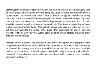STORAGE: On my memory stick I have all of the work I have completed during my time
at York College. This includes my time doing my Level 2 course and now my Level 3
course work. This means that I don’t have as much storage as I would like on my
memory stick. I can solve this by removing certain folders and work and putting them
onto my laptop or even onto one of the college computers once we return. I could
also take precaution and save some of my work onto SlideShare, a publishing software
that is associated with LinkedIn. This website allows us to save work that we can then
put onto our websites and various other places that examiners can see. If I save my
work there then I won’t have to worry about deleting certain folders or putting them
onto another computer.
POWER: There is always the possibility that either my laptop or a computer from
college could malfunction which would then cause me to lose work. This can always
be avoided by making sure that my work is secure and backed-up onto multiple
devices to ensure that this won’t happen. Alongside using a memory stick and even
my email, I could also use various other websites I’ve used in previous projects such as
SlideShare or Blogger.
 