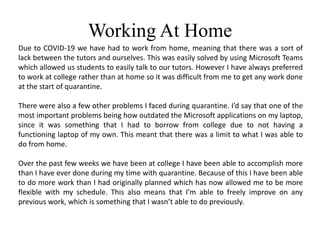 Working At Home
Due to COVID-19 we have had to work from home, meaning that there was a sort of
lack between the tutors and ourselves. This was easily solved by using Microsoft Teams
which allowed us students to easily talk to our tutors. However I have always preferred
to work at college rather than at home so it was difficult from me to get any work done
at the start of quarantine.
There were also a few other problems I faced during quarantine. I’d say that one of the
most important problems being how outdated the Microsoft applications on my laptop,
since it was something that I had to borrow from college due to not having a
functioning laptop of my own. This meant that there was a limit to what I was able to
do from home.
Over the past few weeks we have been at college I have been able to accomplish more
than I have ever done during my time with quarantine. Because of this I have been able
to do more work than I had originally planned which has now allowed me to be more
flexible with my schedule. This also means that I’m able to freely improve on any
previous work, which is something that I wasn’t able to do previously.
 