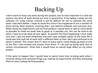 Backing Up
I don’t want to loose any work during this project, due to how important it is that we
present any form of work during our time in quarantine. If my laptop crashes (or the
software I’m using crashes instead) it will be difficult for me to replicate the same
work I had done before. I hope to avoid this since it has happened to me a number of
times during other projects, meaning that I was behind schedule and everyone else.
When doing my experiments and my final product I would want to add as much detail
as possible to make my work look as good as it possibly can, this can be hard to do
when I have to re-do work all over again. To prevent this from happening I must make
sure that I save my work frequently and even save multiple copies of the same file (I
could also title each bit of work with a different date so that I don’t get confused as to
which is which). This means that if I were to loose work I could always go back to one
of the files I had created and resume from there. If I do end up losing work due to
certain circumstances I think that it would have an overall large effect on my entire
project.
If this were to happen then I would have to spend more time re-doing work when I
could be doing more practical things e.g. making my experiments and then evaluating
them or even making my final product.
 