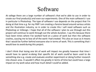 Software
At college there are a large number of software’s that we’re able to use in order to
create our final product(s) and even our experiments. One of the main software’s I use
in particular is Photoshop. The type of software I use depends on the project that I’m
doing at that time e.g. for my FMP I am creating a fanzine based around various artists
and the illustration industry, so in order to create this I will need software such as
Photoshop or InDesign. I hope that all of the software I plan to use through out this
project will continue to work through out the whole duration. I say this because there
have been times where I’ve worked hard on a piece of work but then the software
crashes, causing me to lose all of the work I had created. This also an issue as it means
that I would be further behind everyone else in terms of work. This is something that I
would love to avoid during this project.
I don’t think that losing one bit of work will impact me greatly however that time I
would have to spend re-doing that specific bit of work could’ve been used to do
something else e.g. create and evaluate another experiment or doing further research
into chosen area. It wouldn’t effect me greatly in terms of time but could have a large
impact on my work value and how much detail I could’ve added.
 