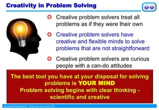 Designed & Developed by : Wong Yew Yip 23 June 2021
Creativity in Problem Solving
 Creative problem solvers treat all
problems as if they were their own
 Creative problem solvers have
creative and flexible minds to solve
problems that are not straightforward
 Creative problem solvers are curious
people with a can-do attitudes
The best tool you have at your disposal for solving
problems is YOUR MIND
Problem solving begins with clear thinking -
scientific and creative
 