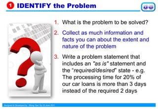 Designed & Developed by : Wong Yew Yip 23 June 2021
1. What is the problem to be solved?
2. Collect as much information and
facts you can about the extent and
nature of the problem
3. Write a problem statement that
includes an "as is" statement and
the “required/desired” state - e.g.
The processing time for 20% of
our car loans is more than 3 days
instead of the required 2 days
IDENTIFY the Problem
1
 