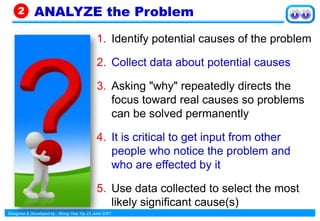 Designed & Developed by : Wong Yew Yip 23 June 2021
1. Identify potential causes of the problem
2. Collect data about potential causes
3. Asking "why" repeatedly directs the
focus toward real causes so problems
can be solved permanently
4. It is critical to get input from other
people who notice the problem and
who are effected by it
5. Use data collected to select the most
likely significant cause(s)
ANALYZE the Problem
2
 