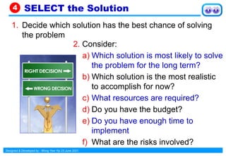 Designed & Developed by : Wong Yew Yip 23 June 2021
1. Decide which solution has the best chance of solving
the problem
SELECT the Solution
4
2. Consider:
a) Which solution is most likely to solve
the problem for the long term?
b) Which solution is the most realistic
to accomplish for now?
c) What resources are required?
d) Do you have the budget?
e) Do you have enough time to
implement
f) What are the risks involved?
 