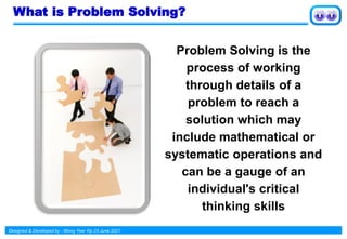 Designed & Developed by : Wong Yew Yip 23 June 2021
What is Problem Solving?
Problem Solving is the
process of working
through details of a
problem to reach a
solution which may
include mathematical or
systematic operations and
can be a gauge of an
individual's critical
thinking skills
 