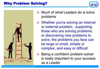 Designed & Developed by : Wong Yew Yip 23 June 2021
Why Problem Solving?
 Much of what Leaders do is solve
problems
 Whether you're solving an internal
or external problem, supporting
those who are solving problems,
or discovering new problems to
solve, the problems you face can
be large or small, simple or
complex, and easy or difficult
 Being a confident problem solver
is really important to your success
as a Leader
 