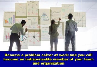 Become a problem solver at work and you will
become an indispensable member of your team
and organization
 