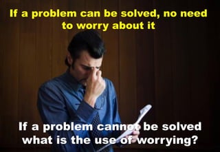 If a problem can be solved, no need
to worry about it
If a problem cannot be solved
what is the use of worrying?
 