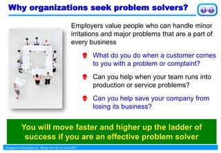 Designed & Developed by : Wong Yew Yip 23 June 2021
Why organizations seek problem solvers?
Employers value people who can handle minor
irritations and major problems that are a part of
every business
 What do you do when a customer comes
to you with a problem or complaint?
 Can you help when your team runs into
production or service problems?
 Can you help save your company from
losing its business?
You will move faster and higher up the ladder of
success if you are an effective problem solver
 