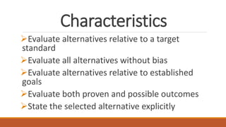 Characteristics
Evaluate alternatives relative to a target
standard
Evaluate all alternatives without bias
Evaluate alternatives relative to established
goals
Evaluate both proven and possible outcomes
State the selected alternative explicitly
 