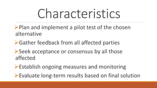Characteristics
Plan and implement a pilot test of the chosen
alternative
Gather feedback from all affected parties
Seek acceptance or consensus by all those
affected
Establish ongoing measures and monitoring
Evaluate long-term results based on final solution
 